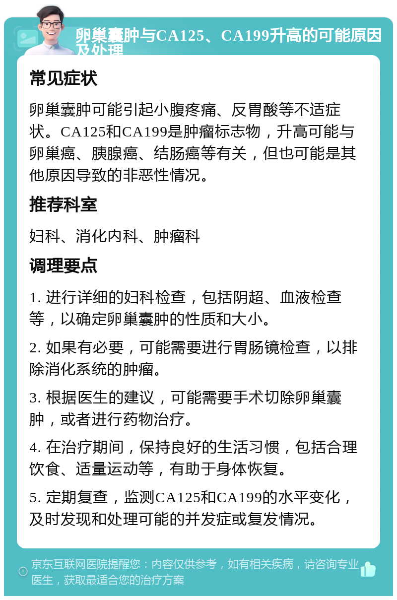 卵巢囊肿与CA125、CA199升高的可能原因及处理 常见症状 卵巢囊肿可能引起小腹疼痛、反胃酸等不适症状。CA125和CA199是肿瘤标志物，升高可能与卵巢癌、胰腺癌、结肠癌等有关，但也可能是其他原因导致的非恶性情况。 推荐科室 妇科、消化内科、肿瘤科 调理要点 1. 进行详细的妇科检查，包括阴超、血液检查等，以确定卵巢囊肿的性质和大小。 2. 如果有必要，可能需要进行胃肠镜检查，以排除消化系统的肿瘤。 3. 根据医生的建议，可能需要手术切除卵巢囊肿，或者进行药物治疗。 4. 在治疗期间，保持良好的生活习惯，包括合理饮食、适量运动等，有助于身体恢复。 5. 定期复查，监测CA125和CA199的水平变化，及时发现和处理可能的并发症或复发情况。