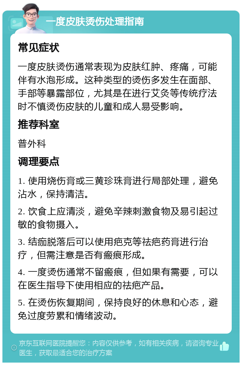 一度皮肤烫伤处理指南 常见症状 一度皮肤烫伤通常表现为皮肤红肿、疼痛，可能伴有水泡形成。这种类型的烫伤多发生在面部、手部等暴露部位，尤其是在进行艾灸等传统疗法时不慎烫伤皮肤的儿童和成人易受影响。 推荐科室 普外科 调理要点 1. 使用烧伤膏或三黄珍珠膏进行局部处理，避免沾水，保持清洁。 2. 饮食上应清淡，避免辛辣刺激食物及易引起过敏的食物摄入。 3. 结痂脱落后可以使用疤克等祛疤药膏进行治疗，但需注意是否有瘢痕形成。 4. 一度烫伤通常不留瘢痕，但如果有需要，可以在医生指导下使用相应的祛疤产品。 5. 在烫伤恢复期间，保持良好的休息和心态，避免过度劳累和情绪波动。