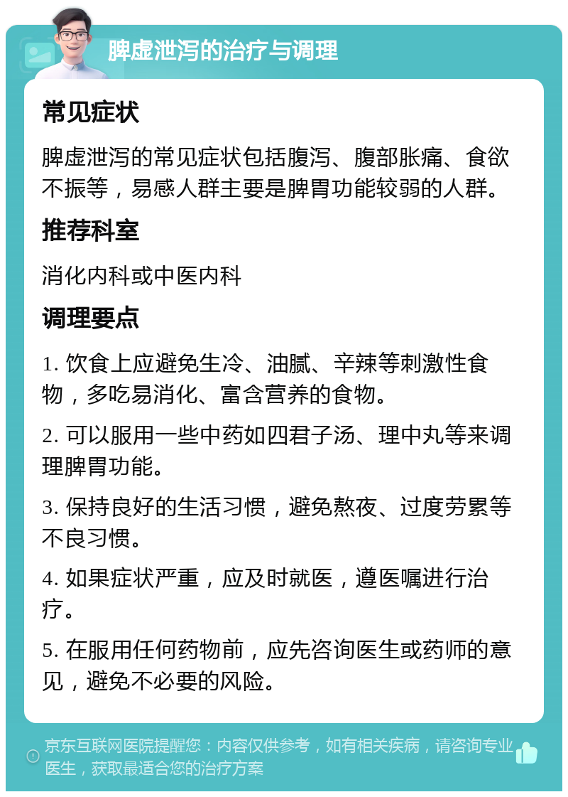 脾虚泄泻的治疗与调理 常见症状 脾虚泄泻的常见症状包括腹泻、腹部胀痛、食欲不振等，易感人群主要是脾胃功能较弱的人群。 推荐科室 消化内科或中医内科 调理要点 1. 饮食上应避免生冷、油腻、辛辣等刺激性食物，多吃易消化、富含营养的食物。 2. 可以服用一些中药如四君子汤、理中丸等来调理脾胃功能。 3. 保持良好的生活习惯，避免熬夜、过度劳累等不良习惯。 4. 如果症状严重，应及时就医，遵医嘱进行治疗。 5. 在服用任何药物前，应先咨询医生或药师的意见，避免不必要的风险。