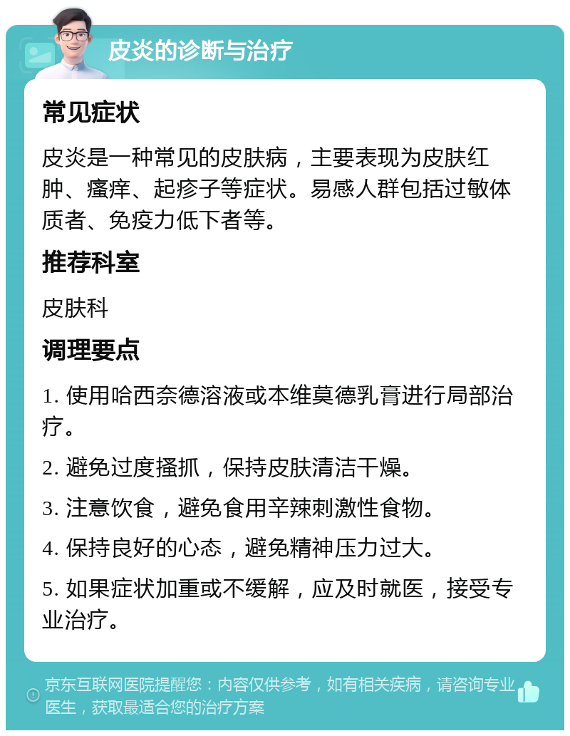 皮炎的诊断与治疗 常见症状 皮炎是一种常见的皮肤病，主要表现为皮肤红肿、瘙痒、起疹子等症状。易感人群包括过敏体质者、免疫力低下者等。 推荐科室 皮肤科 调理要点 1. 使用哈西奈德溶液或本维莫德乳膏进行局部治疗。 2. 避免过度搔抓，保持皮肤清洁干燥。 3. 注意饮食，避免食用辛辣刺激性食物。 4. 保持良好的心态，避免精神压力过大。 5. 如果症状加重或不缓解，应及时就医，接受专业治疗。