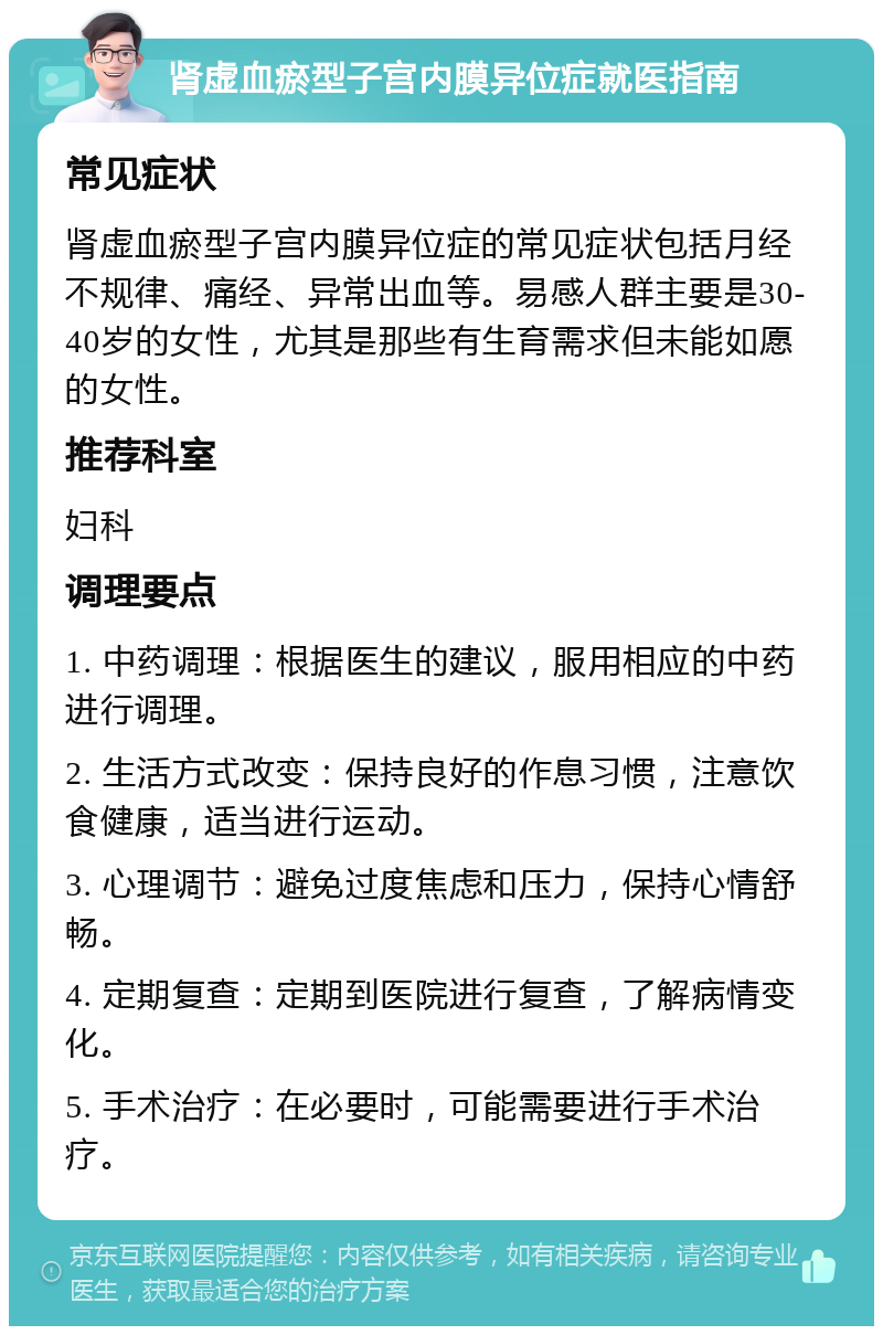 肾虚血瘀型子宫内膜异位症就医指南 常见症状 肾虚血瘀型子宫内膜异位症的常见症状包括月经不规律、痛经、异常出血等。易感人群主要是30-40岁的女性，尤其是那些有生育需求但未能如愿的女性。 推荐科室 妇科 调理要点 1. 中药调理：根据医生的建议，服用相应的中药进行调理。 2. 生活方式改变：保持良好的作息习惯，注意饮食健康，适当进行运动。 3. 心理调节：避免过度焦虑和压力，保持心情舒畅。 4. 定期复查：定期到医院进行复查，了解病情变化。 5. 手术治疗：在必要时，可能需要进行手术治疗。