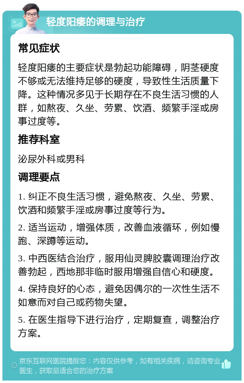 轻度阳痿的调理与治疗 常见症状 轻度阳痿的主要症状是勃起功能障碍，阴茎硬度不够或无法维持足够的硬度，导致性生活质量下降。这种情况多见于长期存在不良生活习惯的人群，如熬夜、久坐、劳累、饮酒、频繁手淫或房事过度等。 推荐科室 泌尿外科或男科 调理要点 1. 纠正不良生活习惯，避免熬夜、久坐、劳累、饮酒和频繁手淫或房事过度等行为。 2. 适当运动，增强体质，改善血液循环，例如慢跑、深蹲等运动。 3. 中西医结合治疗，服用仙灵脾胶囊调理治疗改善勃起，西地那非临时服用增强自信心和硬度。 4. 保持良好的心态，避免因偶尔的一次性生活不如意而对自己或药物失望。 5. 在医生指导下进行治疗，定期复查，调整治疗方案。