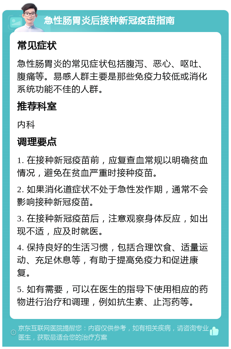 急性肠胃炎后接种新冠疫苗指南 常见症状 急性肠胃炎的常见症状包括腹泻、恶心、呕吐、腹痛等。易感人群主要是那些免疫力较低或消化系统功能不佳的人群。 推荐科室 内科 调理要点 1. 在接种新冠疫苗前，应复查血常规以明确贫血情况，避免在贫血严重时接种疫苗。 2. 如果消化道症状不处于急性发作期，通常不会影响接种新冠疫苗。 3. 在接种新冠疫苗后，注意观察身体反应，如出现不适，应及时就医。 4. 保持良好的生活习惯，包括合理饮食、适量运动、充足休息等，有助于提高免疫力和促进康复。 5. 如有需要，可以在医生的指导下使用相应的药物进行治疗和调理，例如抗生素、止泻药等。