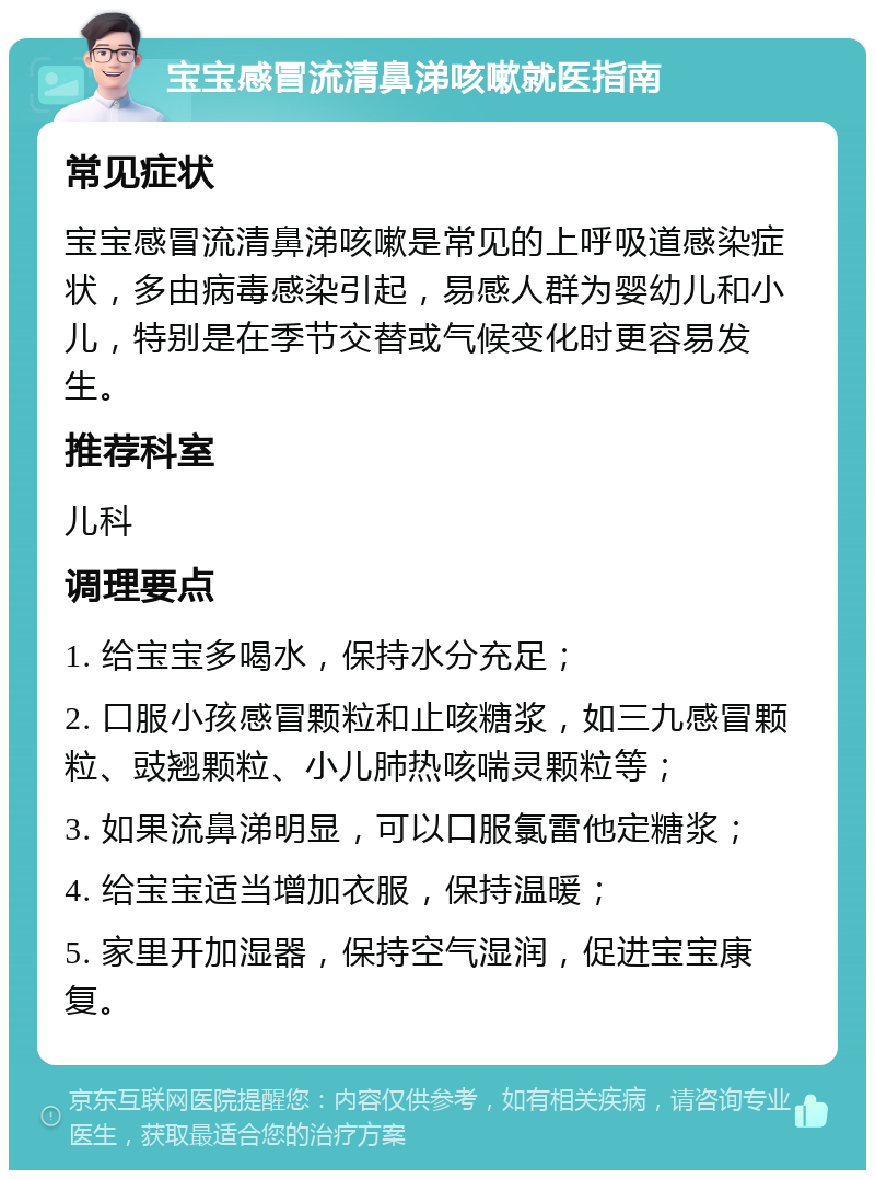 宝宝感冒流清鼻涕咳嗽就医指南 常见症状 宝宝感冒流清鼻涕咳嗽是常见的上呼吸道感染症状，多由病毒感染引起，易感人群为婴幼儿和小儿，特别是在季节交替或气候变化时更容易发生。 推荐科室 儿科 调理要点 1. 给宝宝多喝水，保持水分充足； 2. 口服小孩感冒颗粒和止咳糖浆，如三九感冒颗粒、豉翘颗粒、小儿肺热咳喘灵颗粒等； 3. 如果流鼻涕明显，可以口服氯雷他定糖浆； 4. 给宝宝适当增加衣服，保持温暖； 5. 家里开加湿器，保持空气湿润，促进宝宝康复。