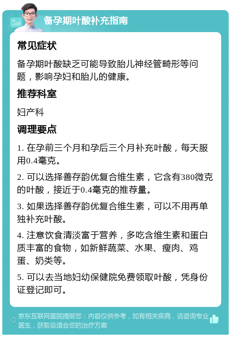 备孕期叶酸补充指南 常见症状 备孕期叶酸缺乏可能导致胎儿神经管畸形等问题，影响孕妇和胎儿的健康。 推荐科室 妇产科 调理要点 1. 在孕前三个月和孕后三个月补充叶酸，每天服用0.4毫克。 2. 可以选择善存韵优复合维生素，它含有380微克的叶酸，接近于0.4毫克的推荐量。 3. 如果选择善存韵优复合维生素，可以不用再单独补充叶酸。 4. 注意饮食清淡富于营养，多吃含维生素和蛋白质丰富的食物，如新鲜蔬菜、水果、瘦肉、鸡蛋、奶类等。 5. 可以去当地妇幼保健院免费领取叶酸，凭身份证登记即可。