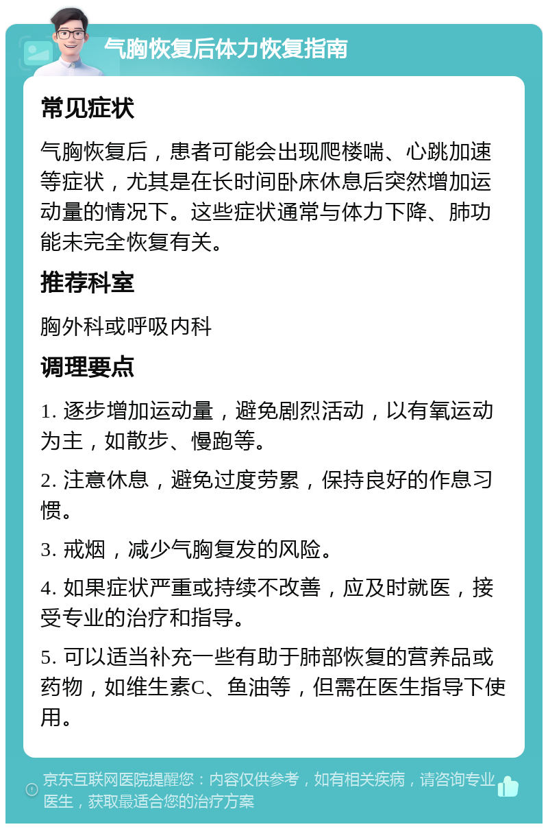 气胸恢复后体力恢复指南 常见症状 气胸恢复后，患者可能会出现爬楼喘、心跳加速等症状，尤其是在长时间卧床休息后突然增加运动量的情况下。这些症状通常与体力下降、肺功能未完全恢复有关。 推荐科室 胸外科或呼吸内科 调理要点 1. 逐步增加运动量，避免剧烈活动，以有氧运动为主，如散步、慢跑等。 2. 注意休息，避免过度劳累，保持良好的作息习惯。 3. 戒烟，减少气胸复发的风险。 4. 如果症状严重或持续不改善，应及时就医，接受专业的治疗和指导。 5. 可以适当补充一些有助于肺部恢复的营养品或药物，如维生素C、鱼油等，但需在医生指导下使用。