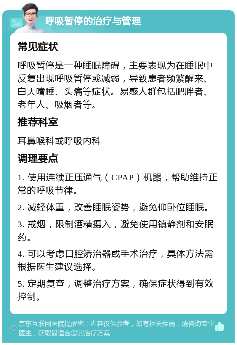 呼吸暂停的治疗与管理 常见症状 呼吸暂停是一种睡眠障碍，主要表现为在睡眠中反复出现呼吸暂停或减弱，导致患者频繁醒来、白天嗜睡、头痛等症状。易感人群包括肥胖者、老年人、吸烟者等。 推荐科室 耳鼻喉科或呼吸内科 调理要点 1. 使用连续正压通气（CPAP）机器，帮助维持正常的呼吸节律。 2. 减轻体重，改善睡眠姿势，避免仰卧位睡眠。 3. 戒烟，限制酒精摄入，避免使用镇静剂和安眠药。 4. 可以考虑口腔矫治器或手术治疗，具体方法需根据医生建议选择。 5. 定期复查，调整治疗方案，确保症状得到有效控制。