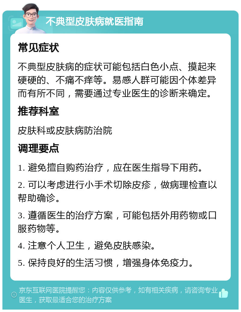 不典型皮肤病就医指南 常见症状 不典型皮肤病的症状可能包括白色小点、摸起来硬硬的、不痛不痒等。易感人群可能因个体差异而有所不同，需要通过专业医生的诊断来确定。 推荐科室 皮肤科或皮肤病防治院 调理要点 1. 避免擅自购药治疗，应在医生指导下用药。 2. 可以考虑进行小手术切除皮疹，做病理检查以帮助确诊。 3. 遵循医生的治疗方案，可能包括外用药物或口服药物等。 4. 注意个人卫生，避免皮肤感染。 5. 保持良好的生活习惯，增强身体免疫力。