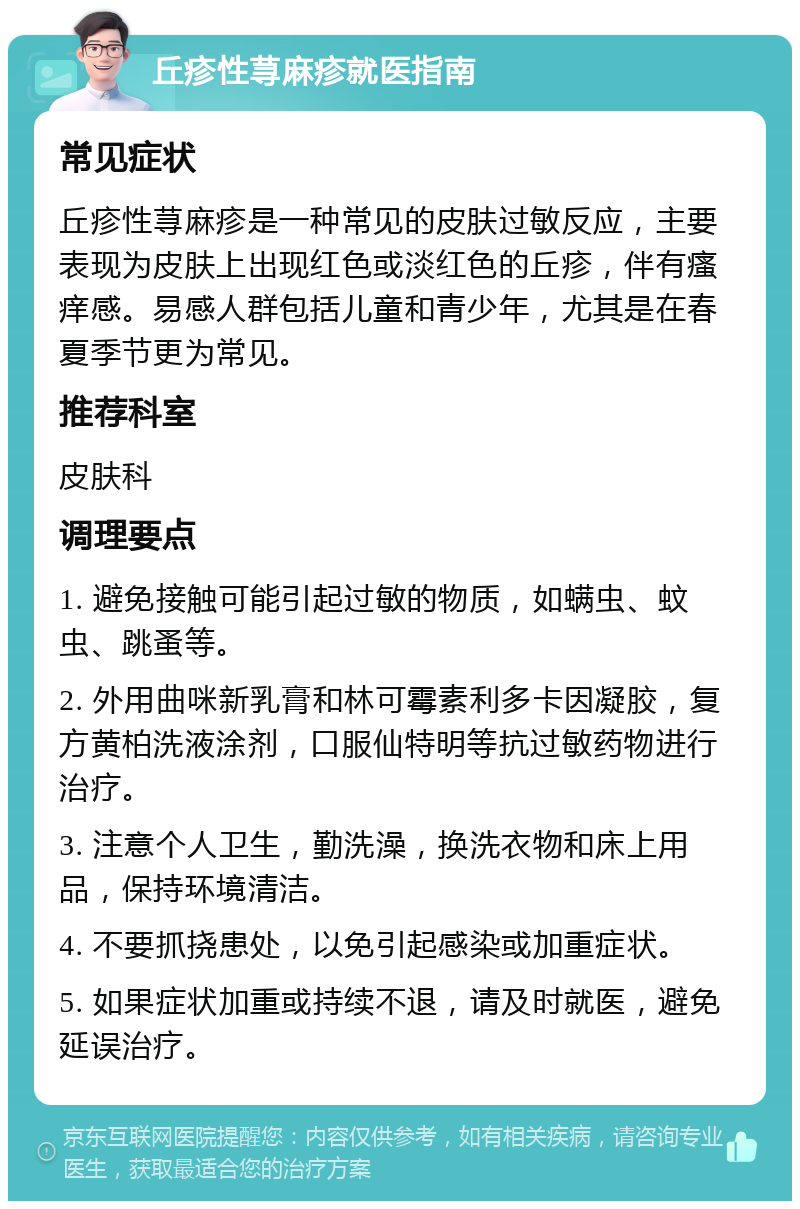 丘疹性荨麻疹就医指南 常见症状 丘疹性荨麻疹是一种常见的皮肤过敏反应，主要表现为皮肤上出现红色或淡红色的丘疹，伴有瘙痒感。易感人群包括儿童和青少年，尤其是在春夏季节更为常见。 推荐科室 皮肤科 调理要点 1. 避免接触可能引起过敏的物质，如螨虫、蚊虫、跳蚤等。 2. 外用曲咪新乳膏和林可霉素利多卡因凝胶，复方黄柏洗液涂剂，口服仙特明等抗过敏药物进行治疗。 3. 注意个人卫生，勤洗澡，换洗衣物和床上用品，保持环境清洁。 4. 不要抓挠患处，以免引起感染或加重症状。 5. 如果症状加重或持续不退，请及时就医，避免延误治疗。