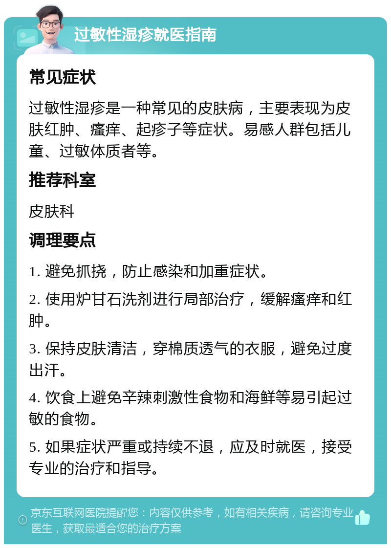 过敏性湿疹就医指南 常见症状 过敏性湿疹是一种常见的皮肤病，主要表现为皮肤红肿、瘙痒、起疹子等症状。易感人群包括儿童、过敏体质者等。 推荐科室 皮肤科 调理要点 1. 避免抓挠，防止感染和加重症状。 2. 使用炉甘石洗剂进行局部治疗，缓解瘙痒和红肿。 3. 保持皮肤清洁，穿棉质透气的衣服，避免过度出汗。 4. 饮食上避免辛辣刺激性食物和海鲜等易引起过敏的食物。 5. 如果症状严重或持续不退，应及时就医，接受专业的治疗和指导。