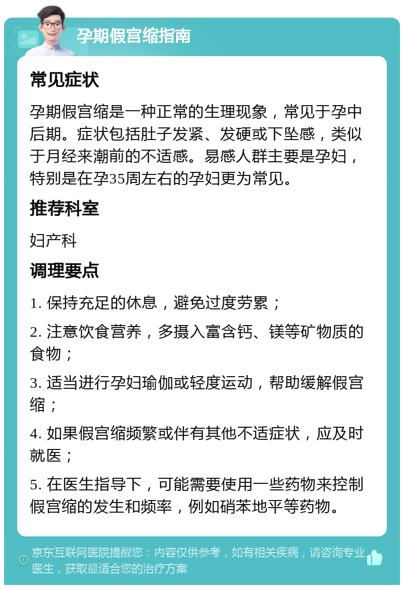 孕期假宫缩指南 常见症状 孕期假宫缩是一种正常的生理现象，常见于孕中后期。症状包括肚子发紧、发硬或下坠感，类似于月经来潮前的不适感。易感人群主要是孕妇，特别是在孕35周左右的孕妇更为常见。 推荐科室 妇产科 调理要点 1. 保持充足的休息，避免过度劳累； 2. 注意饮食营养，多摄入富含钙、镁等矿物质的食物； 3. 适当进行孕妇瑜伽或轻度运动，帮助缓解假宫缩； 4. 如果假宫缩频繁或伴有其他不适症状，应及时就医； 5. 在医生指导下，可能需要使用一些药物来控制假宫缩的发生和频率，例如硝苯地平等药物。