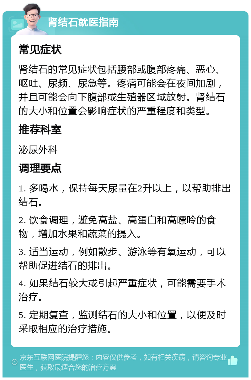 肾结石就医指南 常见症状 肾结石的常见症状包括腰部或腹部疼痛、恶心、呕吐、尿频、尿急等。疼痛可能会在夜间加剧，并且可能会向下腹部或生殖器区域放射。肾结石的大小和位置会影响症状的严重程度和类型。 推荐科室 泌尿外科 调理要点 1. 多喝水，保持每天尿量在2升以上，以帮助排出结石。 2. 饮食调理，避免高盐、高蛋白和高嘌呤的食物，增加水果和蔬菜的摄入。 3. 适当运动，例如散步、游泳等有氧运动，可以帮助促进结石的排出。 4. 如果结石较大或引起严重症状，可能需要手术治疗。 5. 定期复查，监测结石的大小和位置，以便及时采取相应的治疗措施。