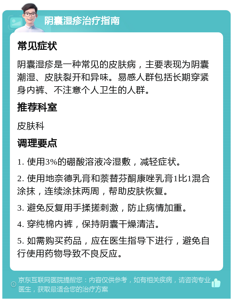 阴囊湿疹治疗指南 常见症状 阴囊湿疹是一种常见的皮肤病，主要表现为阴囊潮湿、皮肤裂开和异味。易感人群包括长期穿紧身内裤、不注意个人卫生的人群。 推荐科室 皮肤科 调理要点 1. 使用3%的硼酸溶液冷湿敷，减轻症状。 2. 使用地奈德乳膏和萘替芬酮康唑乳膏1比1混合涂抹，连续涂抹两周，帮助皮肤恢复。 3. 避免反复用手揉搓刺激，防止病情加重。 4. 穿纯棉内裤，保持阴囊干燥清洁。 5. 如需购买药品，应在医生指导下进行，避免自行使用药物导致不良反应。