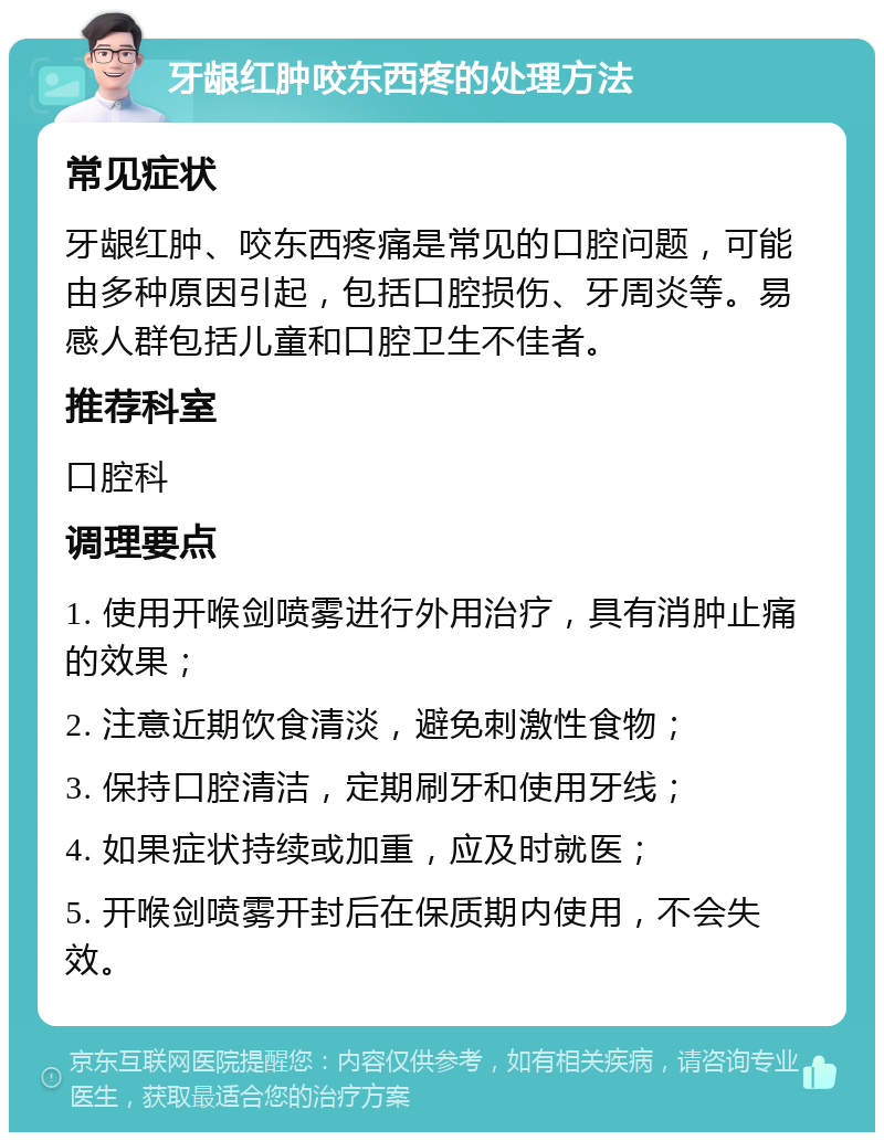 牙龈红肿咬东西疼的处理方法 常见症状 牙龈红肿、咬东西疼痛是常见的口腔问题，可能由多种原因引起，包括口腔损伤、牙周炎等。易感人群包括儿童和口腔卫生不佳者。 推荐科室 口腔科 调理要点 1. 使用开喉剑喷雾进行外用治疗，具有消肿止痛的效果； 2. 注意近期饮食清淡，避免刺激性食物； 3. 保持口腔清洁，定期刷牙和使用牙线； 4. 如果症状持续或加重，应及时就医； 5. 开喉剑喷雾开封后在保质期内使用，不会失效。