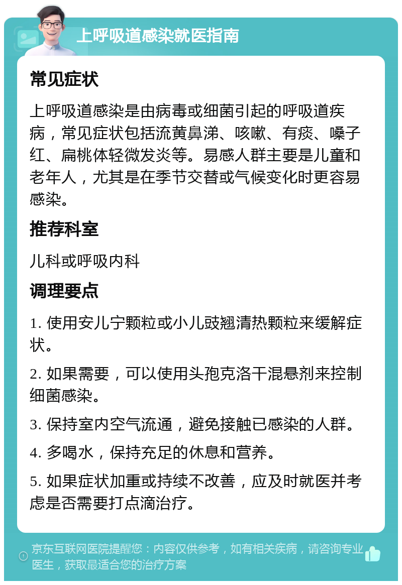 上呼吸道感染就医指南 常见症状 上呼吸道感染是由病毒或细菌引起的呼吸道疾病，常见症状包括流黄鼻涕、咳嗽、有痰、嗓子红、扁桃体轻微发炎等。易感人群主要是儿童和老年人，尤其是在季节交替或气候变化时更容易感染。 推荐科室 儿科或呼吸内科 调理要点 1. 使用安儿宁颗粒或小儿豉翘清热颗粒来缓解症状。 2. 如果需要，可以使用头孢克洛干混悬剂来控制细菌感染。 3. 保持室内空气流通，避免接触已感染的人群。 4. 多喝水，保持充足的休息和营养。 5. 如果症状加重或持续不改善，应及时就医并考虑是否需要打点滴治疗。