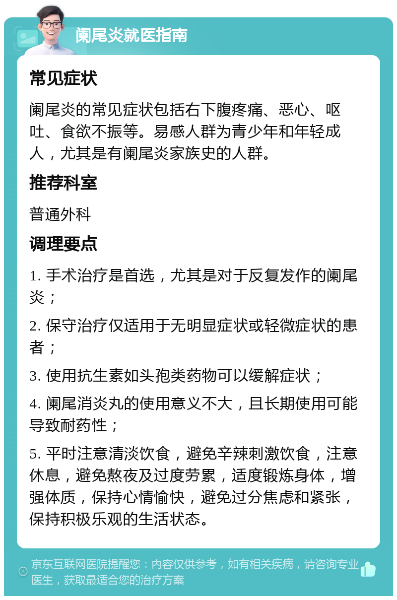 阑尾炎就医指南 常见症状 阑尾炎的常见症状包括右下腹疼痛、恶心、呕吐、食欲不振等。易感人群为青少年和年轻成人，尤其是有阑尾炎家族史的人群。 推荐科室 普通外科 调理要点 1. 手术治疗是首选，尤其是对于反复发作的阑尾炎； 2. 保守治疗仅适用于无明显症状或轻微症状的患者； 3. 使用抗生素如头孢类药物可以缓解症状； 4. 阑尾消炎丸的使用意义不大，且长期使用可能导致耐药性； 5. 平时注意清淡饮食，避免辛辣刺激饮食，注意休息，避免熬夜及过度劳累，适度锻炼身体，增强体质，保持心情愉快，避免过分焦虑和紧张，保持积极乐观的生活状态。