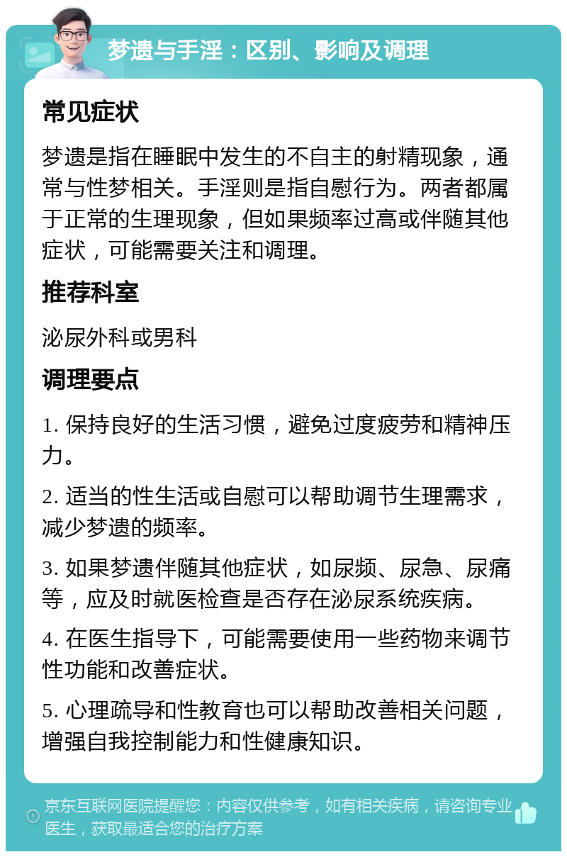 梦遗与手淫：区别、影响及调理 常见症状 梦遗是指在睡眠中发生的不自主的射精现象，通常与性梦相关。手淫则是指自慰行为。两者都属于正常的生理现象，但如果频率过高或伴随其他症状，可能需要关注和调理。 推荐科室 泌尿外科或男科 调理要点 1. 保持良好的生活习惯，避免过度疲劳和精神压力。 2. 适当的性生活或自慰可以帮助调节生理需求，减少梦遗的频率。 3. 如果梦遗伴随其他症状，如尿频、尿急、尿痛等，应及时就医检查是否存在泌尿系统疾病。 4. 在医生指导下，可能需要使用一些药物来调节性功能和改善症状。 5. 心理疏导和性教育也可以帮助改善相关问题，增强自我控制能力和性健康知识。