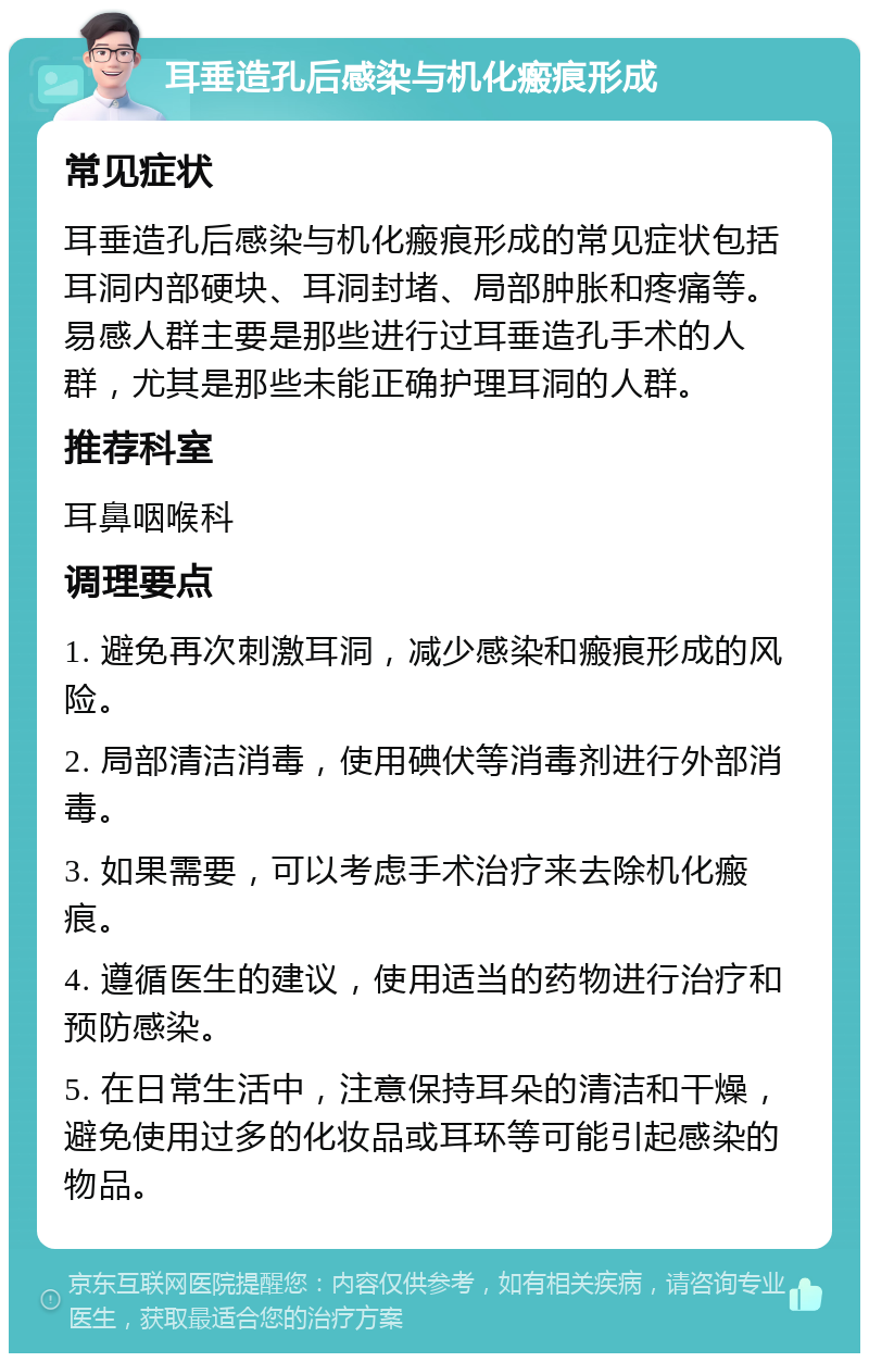 耳垂造孔后感染与机化瘢痕形成 常见症状 耳垂造孔后感染与机化瘢痕形成的常见症状包括耳洞内部硬块、耳洞封堵、局部肿胀和疼痛等。易感人群主要是那些进行过耳垂造孔手术的人群，尤其是那些未能正确护理耳洞的人群。 推荐科室 耳鼻咽喉科 调理要点 1. 避免再次刺激耳洞，减少感染和瘢痕形成的风险。 2. 局部清洁消毒，使用碘伏等消毒剂进行外部消毒。 3. 如果需要，可以考虑手术治疗来去除机化瘢痕。 4. 遵循医生的建议，使用适当的药物进行治疗和预防感染。 5. 在日常生活中，注意保持耳朵的清洁和干燥，避免使用过多的化妆品或耳环等可能引起感染的物品。