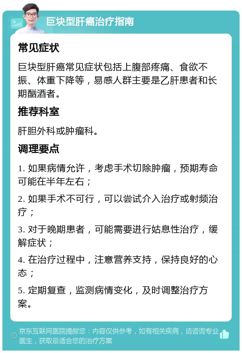 巨块型肝癌治疗指南 常见症状 巨块型肝癌常见症状包括上腹部疼痛、食欲不振、体重下降等，易感人群主要是乙肝患者和长期酗酒者。 推荐科室 肝胆外科或肿瘤科。 调理要点 1. 如果病情允许，考虑手术切除肿瘤，预期寿命可能在半年左右； 2. 如果手术不可行，可以尝试介入治疗或射频治疗； 3. 对于晚期患者，可能需要进行姑息性治疗，缓解症状； 4. 在治疗过程中，注意营养支持，保持良好的心态； 5. 定期复查，监测病情变化，及时调整治疗方案。