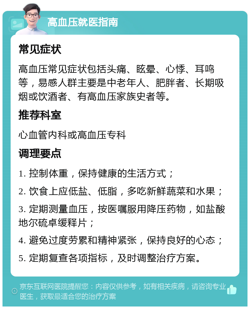 高血压就医指南 常见症状 高血压常见症状包括头痛、眩晕、心悸、耳鸣等，易感人群主要是中老年人、肥胖者、长期吸烟或饮酒者、有高血压家族史者等。 推荐科室 心血管内科或高血压专科 调理要点 1. 控制体重，保持健康的生活方式； 2. 饮食上应低盐、低脂，多吃新鲜蔬菜和水果； 3. 定期测量血压，按医嘱服用降压药物，如盐酸地尔硫卓缓释片； 4. 避免过度劳累和精神紧张，保持良好的心态； 5. 定期复查各项指标，及时调整治疗方案。