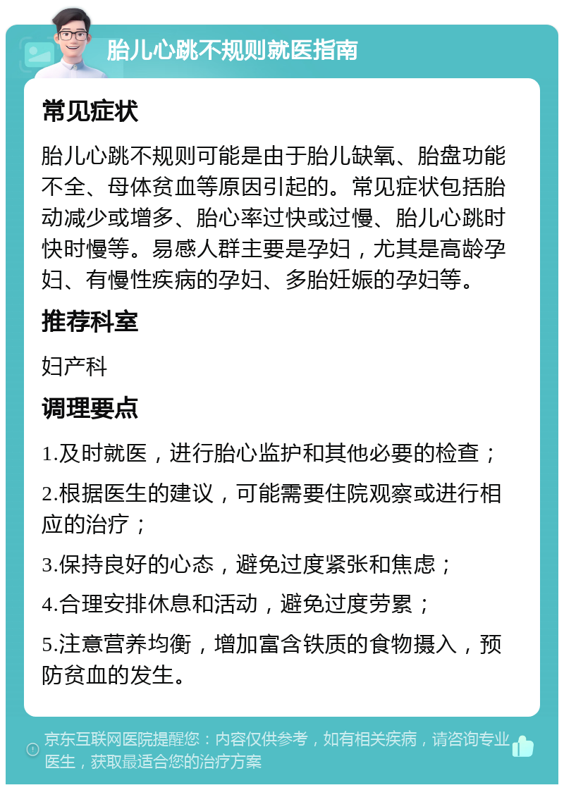 胎儿心跳不规则就医指南 常见症状 胎儿心跳不规则可能是由于胎儿缺氧、胎盘功能不全、母体贫血等原因引起的。常见症状包括胎动减少或增多、胎心率过快或过慢、胎儿心跳时快时慢等。易感人群主要是孕妇，尤其是高龄孕妇、有慢性疾病的孕妇、多胎妊娠的孕妇等。 推荐科室 妇产科 调理要点 1.及时就医，进行胎心监护和其他必要的检查； 2.根据医生的建议，可能需要住院观察或进行相应的治疗； 3.保持良好的心态，避免过度紧张和焦虑； 4.合理安排休息和活动，避免过度劳累； 5.注意营养均衡，增加富含铁质的食物摄入，预防贫血的发生。