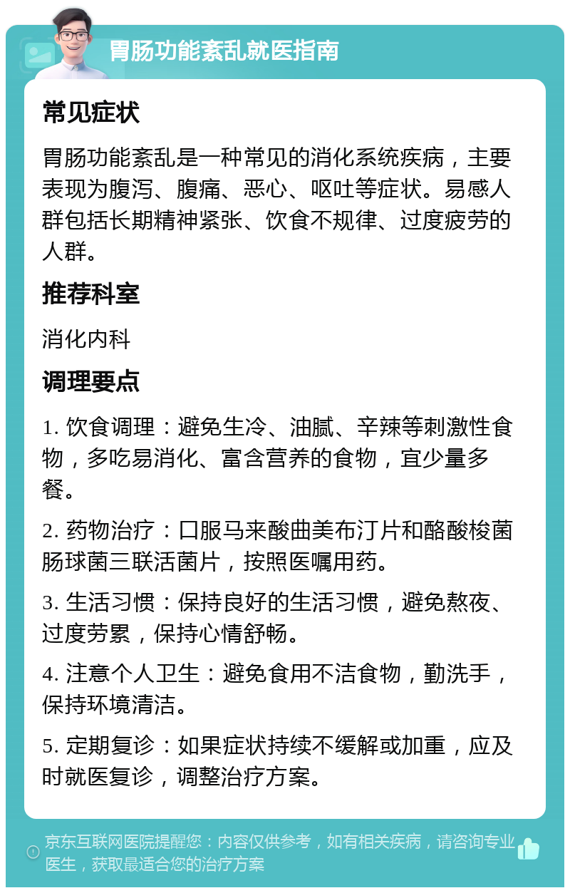 胃肠功能紊乱就医指南 常见症状 胃肠功能紊乱是一种常见的消化系统疾病，主要表现为腹泻、腹痛、恶心、呕吐等症状。易感人群包括长期精神紧张、饮食不规律、过度疲劳的人群。 推荐科室 消化内科 调理要点 1. 饮食调理：避免生冷、油腻、辛辣等刺激性食物，多吃易消化、富含营养的食物，宜少量多餐。 2. 药物治疗：口服马来酸曲美布汀片和酪酸梭菌肠球菌三联活菌片，按照医嘱用药。 3. 生活习惯：保持良好的生活习惯，避免熬夜、过度劳累，保持心情舒畅。 4. 注意个人卫生：避免食用不洁食物，勤洗手，保持环境清洁。 5. 定期复诊：如果症状持续不缓解或加重，应及时就医复诊，调整治疗方案。