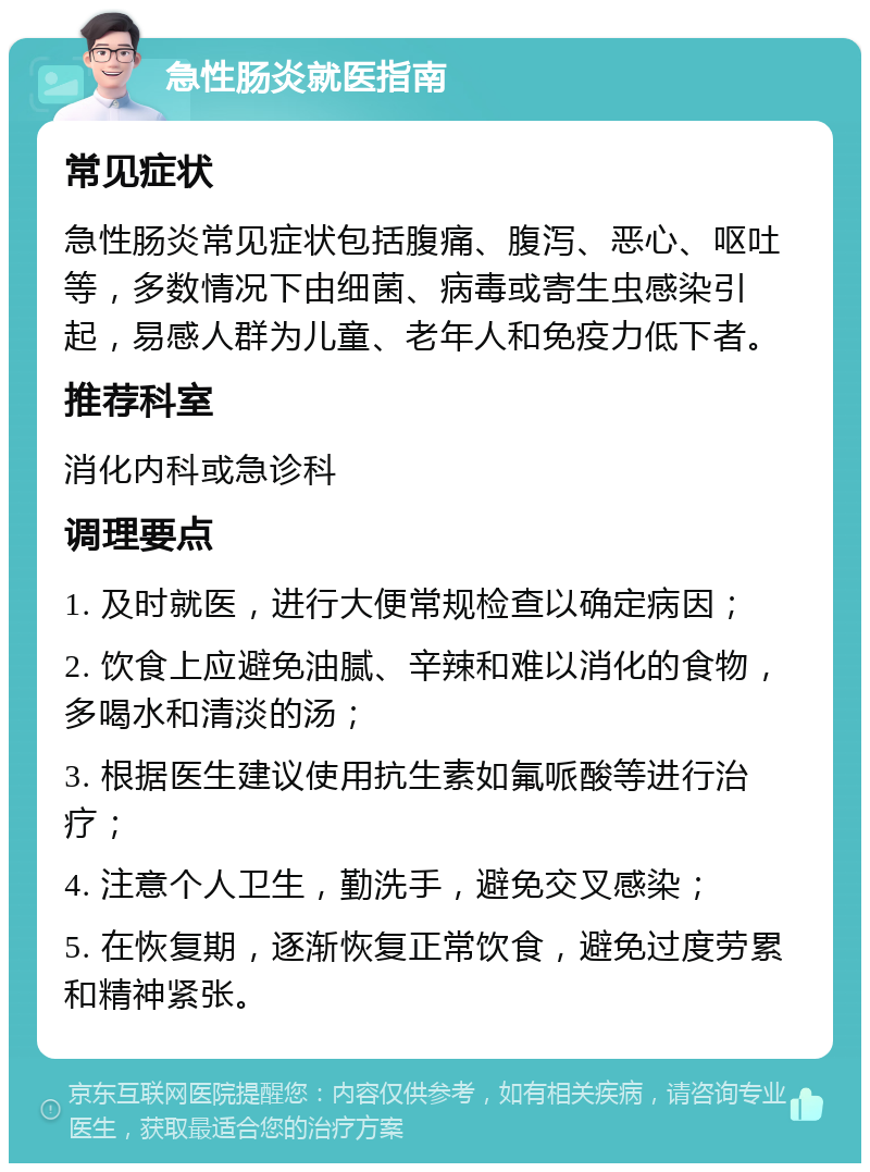 急性肠炎就医指南 常见症状 急性肠炎常见症状包括腹痛、腹泻、恶心、呕吐等，多数情况下由细菌、病毒或寄生虫感染引起，易感人群为儿童、老年人和免疫力低下者。 推荐科室 消化内科或急诊科 调理要点 1. 及时就医，进行大便常规检查以确定病因； 2. 饮食上应避免油腻、辛辣和难以消化的食物，多喝水和清淡的汤； 3. 根据医生建议使用抗生素如氟哌酸等进行治疗； 4. 注意个人卫生，勤洗手，避免交叉感染； 5. 在恢复期，逐渐恢复正常饮食，避免过度劳累和精神紧张。