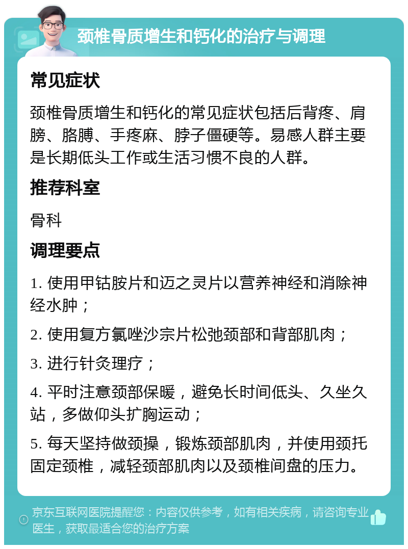 颈椎骨质增生和钙化的治疗与调理 常见症状 颈椎骨质增生和钙化的常见症状包括后背疼、肩膀、胳膊、手疼麻、脖子僵硬等。易感人群主要是长期低头工作或生活习惯不良的人群。 推荐科室 骨科 调理要点 1. 使用甲钴胺片和迈之灵片以营养神经和消除神经水肿； 2. 使用复方氯唑沙宗片松弛颈部和背部肌肉； 3. 进行针灸理疗； 4. 平时注意颈部保暖，避免长时间低头、久坐久站，多做仰头扩胸运动； 5. 每天坚持做颈操，锻炼颈部肌肉，并使用颈托固定颈椎，减轻颈部肌肉以及颈椎间盘的压力。