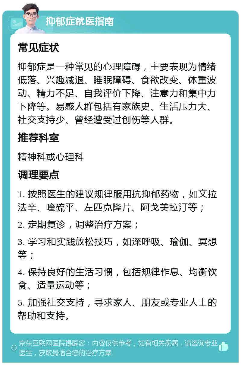 抑郁症就医指南 常见症状 抑郁症是一种常见的心理障碍，主要表现为情绪低落、兴趣减退、睡眠障碍、食欲改变、体重波动、精力不足、自我评价下降、注意力和集中力下降等。易感人群包括有家族史、生活压力大、社交支持少、曾经遭受过创伤等人群。 推荐科室 精神科或心理科 调理要点 1. 按照医生的建议规律服用抗抑郁药物，如文拉法辛、喹硫平、左匹克隆片、阿戈美拉汀等； 2. 定期复诊，调整治疗方案； 3. 学习和实践放松技巧，如深呼吸、瑜伽、冥想等； 4. 保持良好的生活习惯，包括规律作息、均衡饮食、适量运动等； 5. 加强社交支持，寻求家人、朋友或专业人士的帮助和支持。