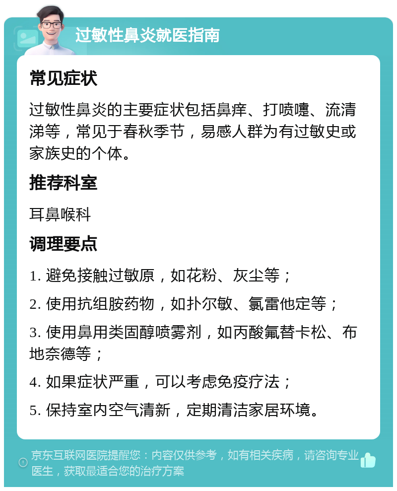 过敏性鼻炎就医指南 常见症状 过敏性鼻炎的主要症状包括鼻痒、打喷嚏、流清涕等，常见于春秋季节，易感人群为有过敏史或家族史的个体。 推荐科室 耳鼻喉科 调理要点 1. 避免接触过敏原，如花粉、灰尘等； 2. 使用抗组胺药物，如扑尔敏、氯雷他定等； 3. 使用鼻用类固醇喷雾剂，如丙酸氟替卡松、布地奈德等； 4. 如果症状严重，可以考虑免疫疗法； 5. 保持室内空气清新，定期清洁家居环境。