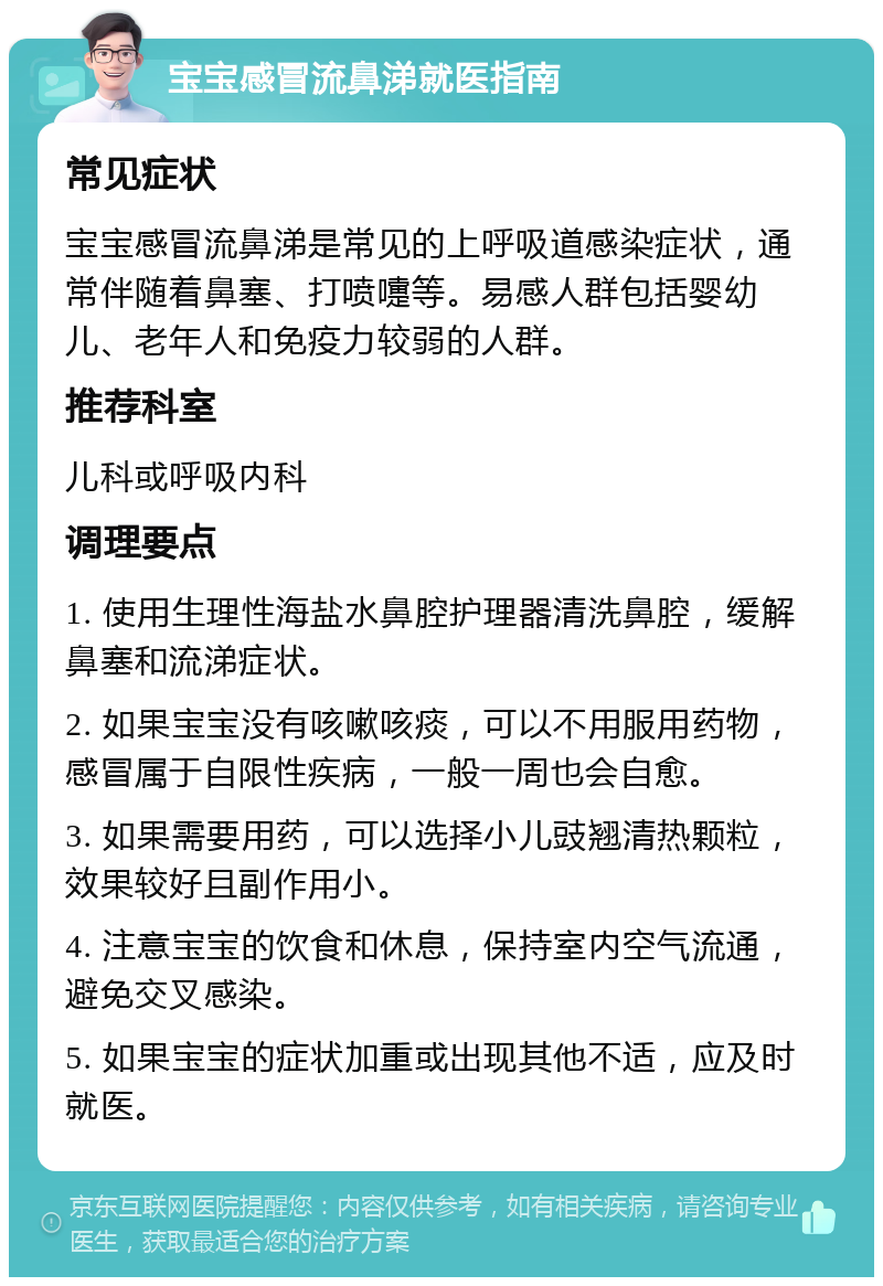 宝宝感冒流鼻涕就医指南 常见症状 宝宝感冒流鼻涕是常见的上呼吸道感染症状，通常伴随着鼻塞、打喷嚏等。易感人群包括婴幼儿、老年人和免疫力较弱的人群。 推荐科室 儿科或呼吸内科 调理要点 1. 使用生理性海盐水鼻腔护理器清洗鼻腔，缓解鼻塞和流涕症状。 2. 如果宝宝没有咳嗽咳痰，可以不用服用药物，感冒属于自限性疾病，一般一周也会自愈。 3. 如果需要用药，可以选择小儿豉翘清热颗粒，效果较好且副作用小。 4. 注意宝宝的饮食和休息，保持室内空气流通，避免交叉感染。 5. 如果宝宝的症状加重或出现其他不适，应及时就医。