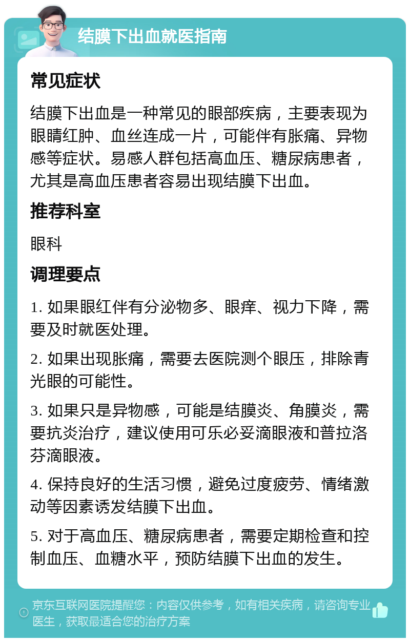 结膜下出血就医指南 常见症状 结膜下出血是一种常见的眼部疾病，主要表现为眼睛红肿、血丝连成一片，可能伴有胀痛、异物感等症状。易感人群包括高血压、糖尿病患者，尤其是高血压患者容易出现结膜下出血。 推荐科室 眼科 调理要点 1. 如果眼红伴有分泌物多、眼痒、视力下降，需要及时就医处理。 2. 如果出现胀痛，需要去医院测个眼压，排除青光眼的可能性。 3. 如果只是异物感，可能是结膜炎、角膜炎，需要抗炎治疗，建议使用可乐必妥滴眼液和普拉洛芬滴眼液。 4. 保持良好的生活习惯，避免过度疲劳、情绪激动等因素诱发结膜下出血。 5. 对于高血压、糖尿病患者，需要定期检查和控制血压、血糖水平，预防结膜下出血的发生。