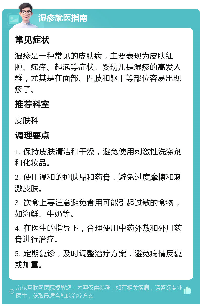 湿疹就医指南 常见症状 湿疹是一种常见的皮肤病，主要表现为皮肤红肿、瘙痒、起泡等症状。婴幼儿是湿疹的高发人群，尤其是在面部、四肢和躯干等部位容易出现疹子。 推荐科室 皮肤科 调理要点 1. 保持皮肤清洁和干燥，避免使用刺激性洗涤剂和化妆品。 2. 使用温和的护肤品和药膏，避免过度摩擦和刺激皮肤。 3. 饮食上要注意避免食用可能引起过敏的食物，如海鲜、牛奶等。 4. 在医生的指导下，合理使用中药外敷和外用药膏进行治疗。 5. 定期复诊，及时调整治疗方案，避免病情反复或加重。