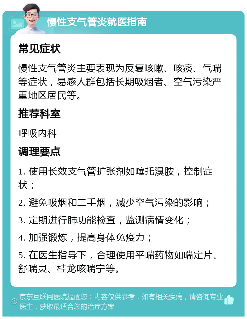 慢性支气管炎就医指南 常见症状 慢性支气管炎主要表现为反复咳嗽、咳痰、气喘等症状，易感人群包括长期吸烟者、空气污染严重地区居民等。 推荐科室 呼吸内科 调理要点 1. 使用长效支气管扩张剂如噻托溴胺，控制症状； 2. 避免吸烟和二手烟，减少空气污染的影响； 3. 定期进行肺功能检查，监测病情变化； 4. 加强锻炼，提高身体免疫力； 5. 在医生指导下，合理使用平喘药物如喘定片、舒喘灵、桂龙咳喘宁等。