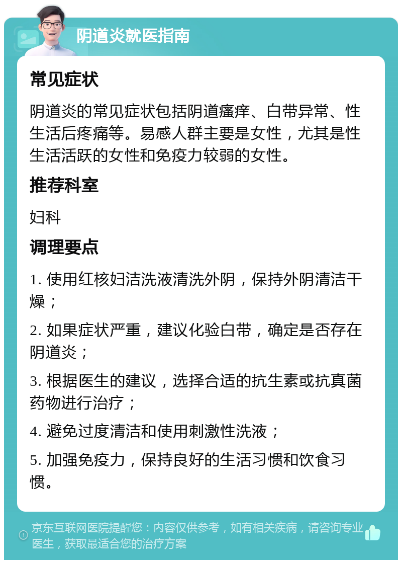 阴道炎就医指南 常见症状 阴道炎的常见症状包括阴道瘙痒、白带异常、性生活后疼痛等。易感人群主要是女性，尤其是性生活活跃的女性和免疫力较弱的女性。 推荐科室 妇科 调理要点 1. 使用红核妇洁洗液清洗外阴，保持外阴清洁干燥； 2. 如果症状严重，建议化验白带，确定是否存在阴道炎； 3. 根据医生的建议，选择合适的抗生素或抗真菌药物进行治疗； 4. 避免过度清洁和使用刺激性洗液； 5. 加强免疫力，保持良好的生活习惯和饮食习惯。