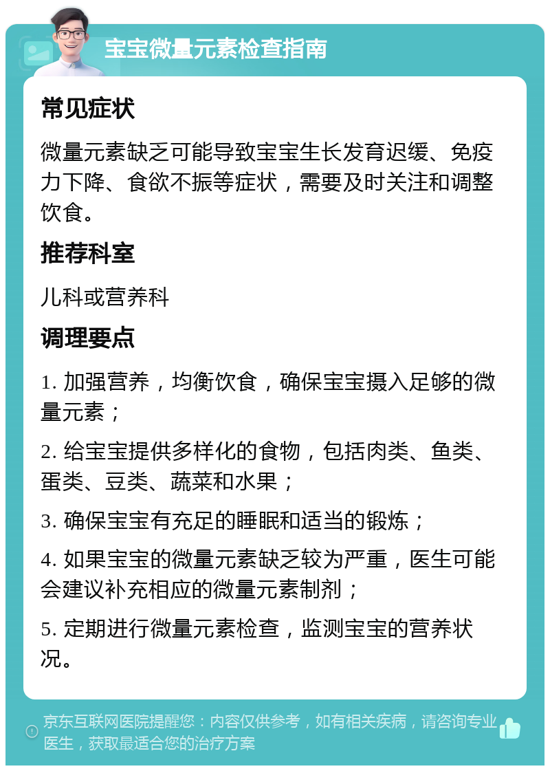 宝宝微量元素检查指南 常见症状 微量元素缺乏可能导致宝宝生长发育迟缓、免疫力下降、食欲不振等症状，需要及时关注和调整饮食。 推荐科室 儿科或营养科 调理要点 1. 加强营养，均衡饮食，确保宝宝摄入足够的微量元素； 2. 给宝宝提供多样化的食物，包括肉类、鱼类、蛋类、豆类、蔬菜和水果； 3. 确保宝宝有充足的睡眠和适当的锻炼； 4. 如果宝宝的微量元素缺乏较为严重，医生可能会建议补充相应的微量元素制剂； 5. 定期进行微量元素检查，监测宝宝的营养状况。