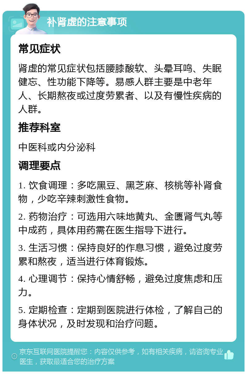 补肾虚的注意事项 常见症状 肾虚的常见症状包括腰膝酸软、头晕耳鸣、失眠健忘、性功能下降等。易感人群主要是中老年人、长期熬夜或过度劳累者、以及有慢性疾病的人群。 推荐科室 中医科或内分泌科 调理要点 1. 饮食调理：多吃黑豆、黑芝麻、核桃等补肾食物，少吃辛辣刺激性食物。 2. 药物治疗：可选用六味地黄丸、金匮肾气丸等中成药，具体用药需在医生指导下进行。 3. 生活习惯：保持良好的作息习惯，避免过度劳累和熬夜，适当进行体育锻炼。 4. 心理调节：保持心情舒畅，避免过度焦虑和压力。 5. 定期检查：定期到医院进行体检，了解自己的身体状况，及时发现和治疗问题。