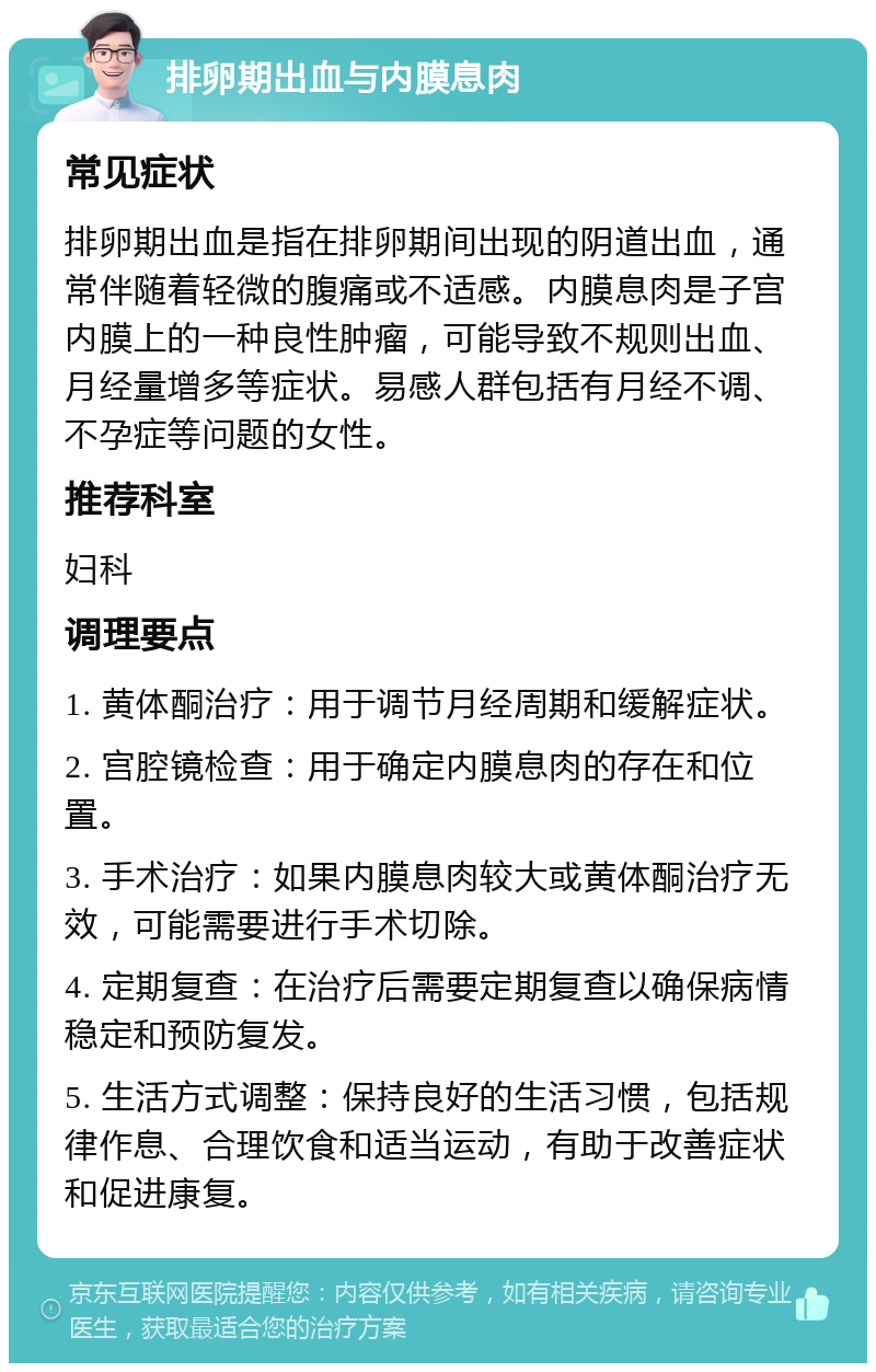 排卵期出血与内膜息肉 常见症状 排卵期出血是指在排卵期间出现的阴道出血，通常伴随着轻微的腹痛或不适感。内膜息肉是子宫内膜上的一种良性肿瘤，可能导致不规则出血、月经量增多等症状。易感人群包括有月经不调、不孕症等问题的女性。 推荐科室 妇科 调理要点 1. 黄体酮治疗：用于调节月经周期和缓解症状。 2. 宫腔镜检查：用于确定内膜息肉的存在和位置。 3. 手术治疗：如果内膜息肉较大或黄体酮治疗无效，可能需要进行手术切除。 4. 定期复查：在治疗后需要定期复查以确保病情稳定和预防复发。 5. 生活方式调整：保持良好的生活习惯，包括规律作息、合理饮食和适当运动，有助于改善症状和促进康复。