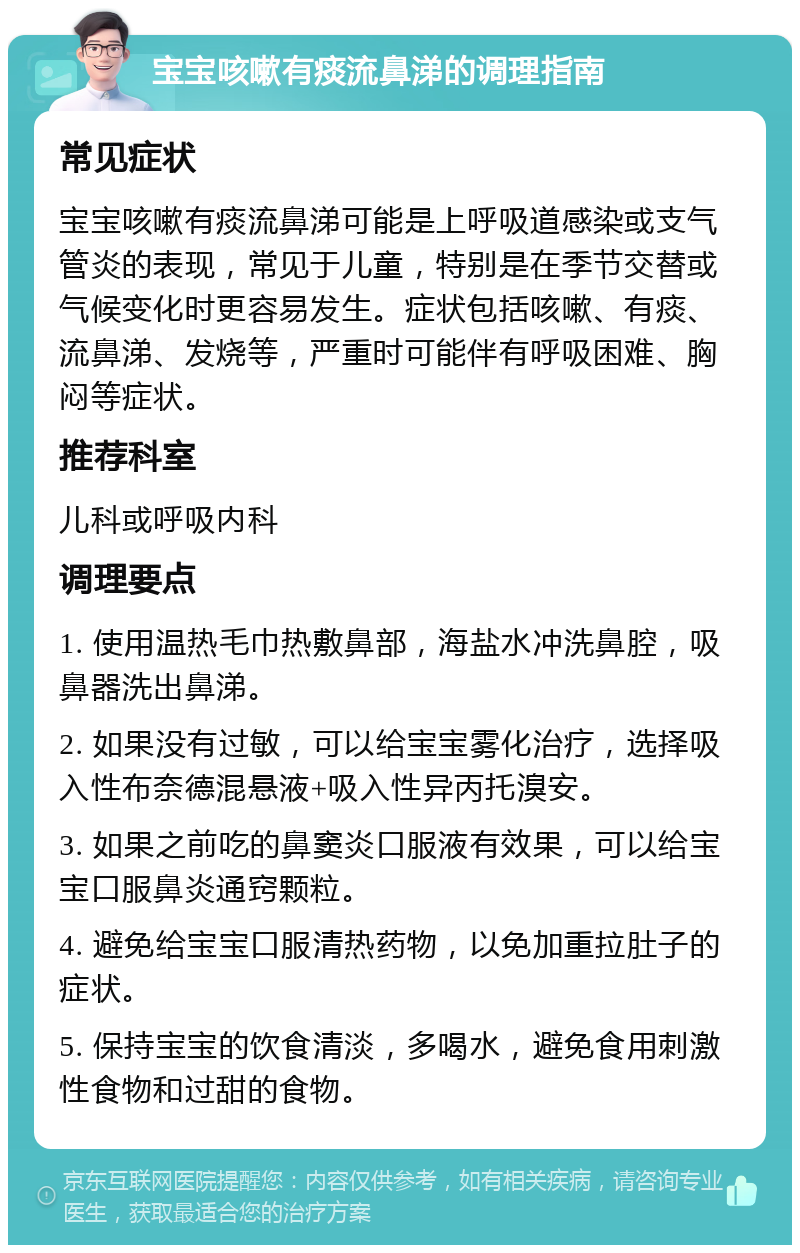 宝宝咳嗽有痰流鼻涕的调理指南 常见症状 宝宝咳嗽有痰流鼻涕可能是上呼吸道感染或支气管炎的表现，常见于儿童，特别是在季节交替或气候变化时更容易发生。症状包括咳嗽、有痰、流鼻涕、发烧等，严重时可能伴有呼吸困难、胸闷等症状。 推荐科室 儿科或呼吸内科 调理要点 1. 使用温热毛巾热敷鼻部，海盐水冲洗鼻腔，吸鼻器洗出鼻涕。 2. 如果没有过敏，可以给宝宝雾化治疗，选择吸入性布奈德混悬液+吸入性异丙托溴安。 3. 如果之前吃的鼻窦炎口服液有效果，可以给宝宝口服鼻炎通窍颗粒。 4. 避免给宝宝口服清热药物，以免加重拉肚子的症状。 5. 保持宝宝的饮食清淡，多喝水，避免食用刺激性食物和过甜的食物。