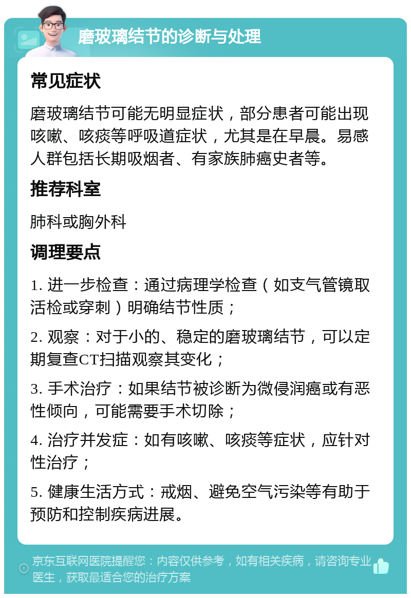 磨玻璃结节的诊断与处理 常见症状 磨玻璃结节可能无明显症状，部分患者可能出现咳嗽、咳痰等呼吸道症状，尤其是在早晨。易感人群包括长期吸烟者、有家族肺癌史者等。 推荐科室 肺科或胸外科 调理要点 1. 进一步检查：通过病理学检查（如支气管镜取活检或穿刺）明确结节性质； 2. 观察：对于小的、稳定的磨玻璃结节，可以定期复查CT扫描观察其变化； 3. 手术治疗：如果结节被诊断为微侵润癌或有恶性倾向，可能需要手术切除； 4. 治疗并发症：如有咳嗽、咳痰等症状，应针对性治疗； 5. 健康生活方式：戒烟、避免空气污染等有助于预防和控制疾病进展。