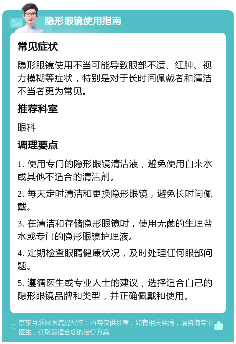 隐形眼镜使用指南 常见症状 隐形眼镜使用不当可能导致眼部不适、红肿、视力模糊等症状，特别是对于长时间佩戴者和清洁不当者更为常见。 推荐科室 眼科 调理要点 1. 使用专门的隐形眼镜清洁液，避免使用自来水或其他不适合的清洁剂。 2. 每天定时清洁和更换隐形眼镜，避免长时间佩戴。 3. 在清洁和存储隐形眼镜时，使用无菌的生理盐水或专门的隐形眼镜护理液。 4. 定期检查眼睛健康状况，及时处理任何眼部问题。 5. 遵循医生或专业人士的建议，选择适合自己的隐形眼镜品牌和类型，并正确佩戴和使用。