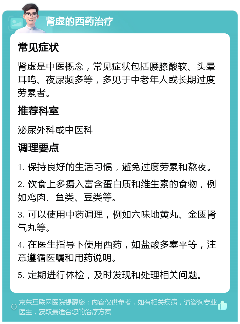 肾虚的西药治疗 常见症状 肾虚是中医概念，常见症状包括腰膝酸软、头晕耳鸣、夜尿频多等，多见于中老年人或长期过度劳累者。 推荐科室 泌尿外科或中医科 调理要点 1. 保持良好的生活习惯，避免过度劳累和熬夜。 2. 饮食上多摄入富含蛋白质和维生素的食物，例如鸡肉、鱼类、豆类等。 3. 可以使用中药调理，例如六味地黄丸、金匮肾气丸等。 4. 在医生指导下使用西药，如盐酸多塞平等，注意遵循医嘱和用药说明。 5. 定期进行体检，及时发现和处理相关问题。