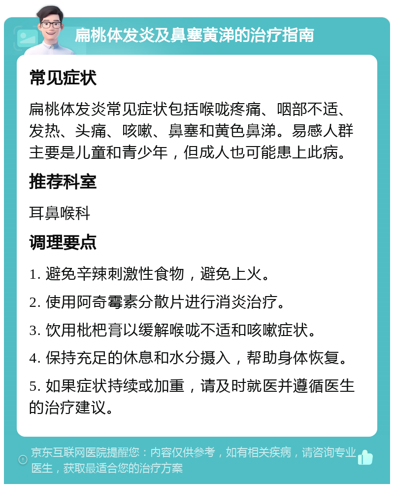 扁桃体发炎及鼻塞黄涕的治疗指南 常见症状 扁桃体发炎常见症状包括喉咙疼痛、咽部不适、发热、头痛、咳嗽、鼻塞和黄色鼻涕。易感人群主要是儿童和青少年，但成人也可能患上此病。 推荐科室 耳鼻喉科 调理要点 1. 避免辛辣刺激性食物，避免上火。 2. 使用阿奇霉素分散片进行消炎治疗。 3. 饮用枇杷膏以缓解喉咙不适和咳嗽症状。 4. 保持充足的休息和水分摄入，帮助身体恢复。 5. 如果症状持续或加重，请及时就医并遵循医生的治疗建议。