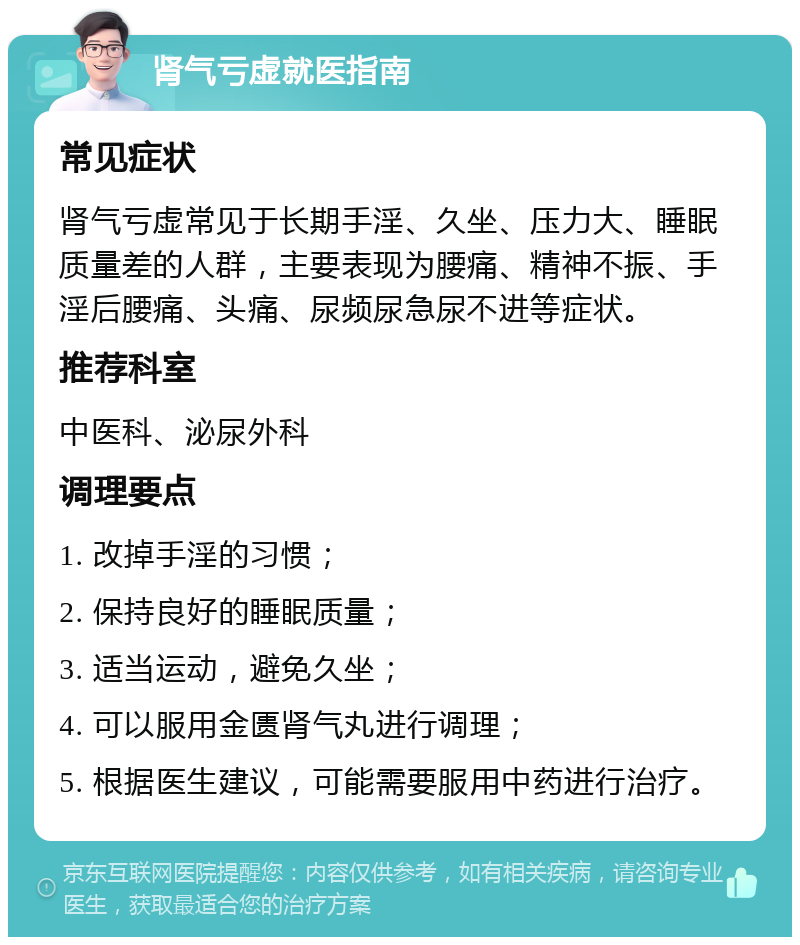 肾气亏虚就医指南 常见症状 肾气亏虚常见于长期手淫、久坐、压力大、睡眠质量差的人群，主要表现为腰痛、精神不振、手淫后腰痛、头痛、尿频尿急尿不进等症状。 推荐科室 中医科、泌尿外科 调理要点 1. 改掉手淫的习惯； 2. 保持良好的睡眠质量； 3. 适当运动，避免久坐； 4. 可以服用金匮肾气丸进行调理； 5. 根据医生建议，可能需要服用中药进行治疗。