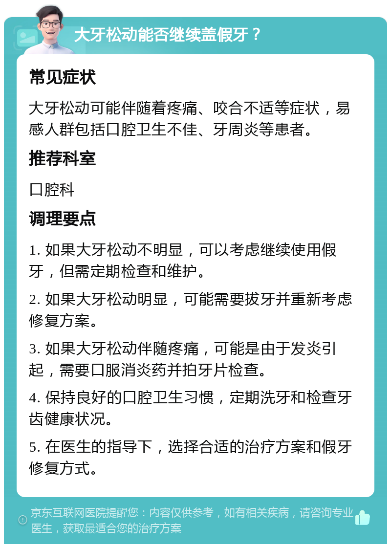 大牙松动能否继续盖假牙？ 常见症状 大牙松动可能伴随着疼痛、咬合不适等症状，易感人群包括口腔卫生不佳、牙周炎等患者。 推荐科室 口腔科 调理要点 1. 如果大牙松动不明显，可以考虑继续使用假牙，但需定期检查和维护。 2. 如果大牙松动明显，可能需要拔牙并重新考虑修复方案。 3. 如果大牙松动伴随疼痛，可能是由于发炎引起，需要口服消炎药并拍牙片检查。 4. 保持良好的口腔卫生习惯，定期洗牙和检查牙齿健康状况。 5. 在医生的指导下，选择合适的治疗方案和假牙修复方式。