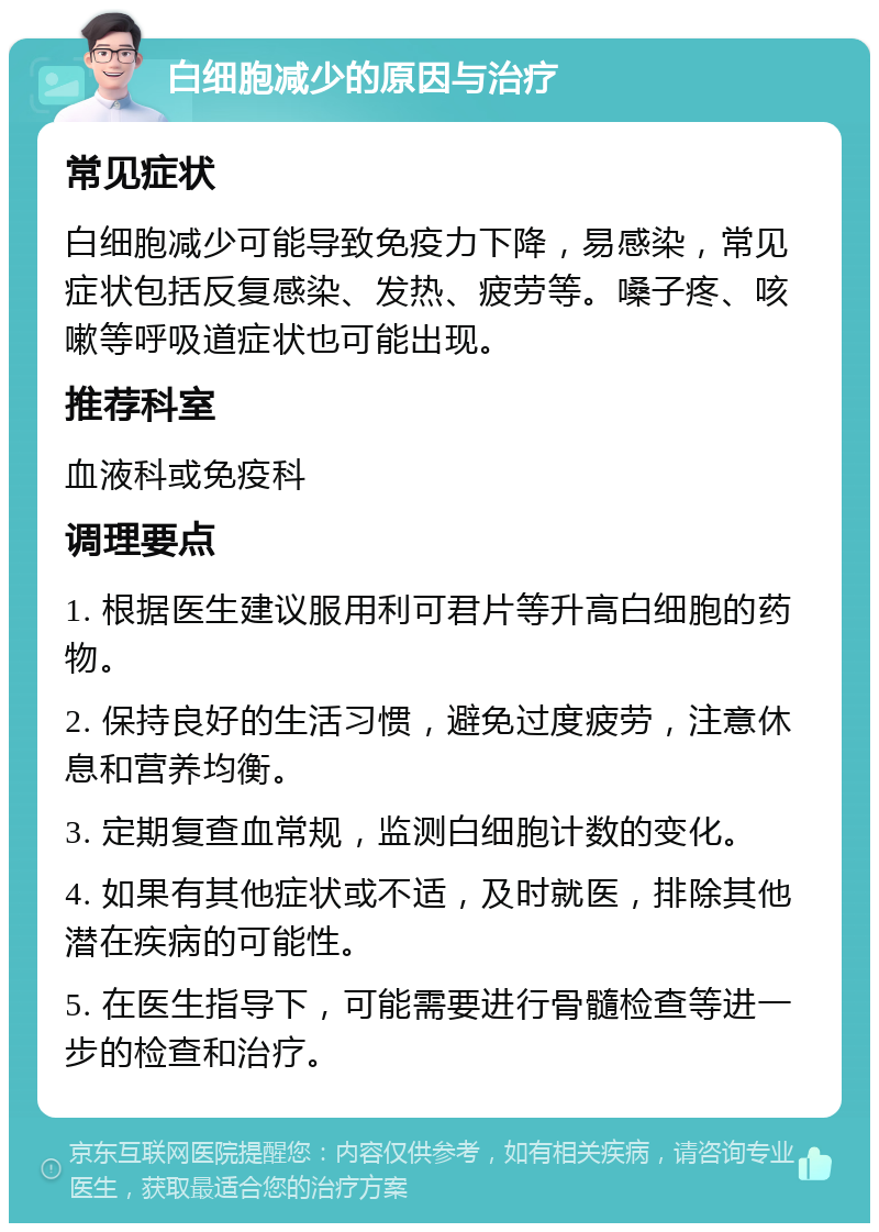 白细胞减少的原因与治疗 常见症状 白细胞减少可能导致免疫力下降，易感染，常见症状包括反复感染、发热、疲劳等。嗓子疼、咳嗽等呼吸道症状也可能出现。 推荐科室 血液科或免疫科 调理要点 1. 根据医生建议服用利可君片等升高白细胞的药物。 2. 保持良好的生活习惯，避免过度疲劳，注意休息和营养均衡。 3. 定期复查血常规，监测白细胞计数的变化。 4. 如果有其他症状或不适，及时就医，排除其他潜在疾病的可能性。 5. 在医生指导下，可能需要进行骨髓检查等进一步的检查和治疗。