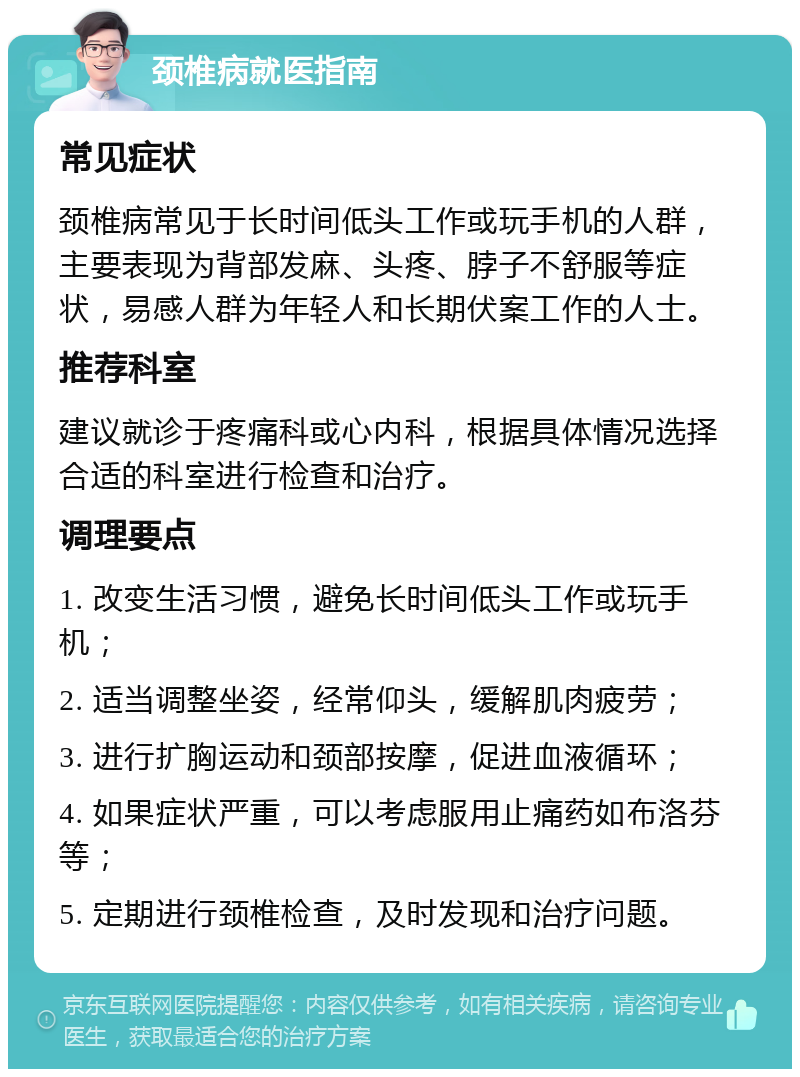 颈椎病就医指南 常见症状 颈椎病常见于长时间低头工作或玩手机的人群，主要表现为背部发麻、头疼、脖子不舒服等症状，易感人群为年轻人和长期伏案工作的人士。 推荐科室 建议就诊于疼痛科或心内科，根据具体情况选择合适的科室进行检查和治疗。 调理要点 1. 改变生活习惯，避免长时间低头工作或玩手机； 2. 适当调整坐姿，经常仰头，缓解肌肉疲劳； 3. 进行扩胸运动和颈部按摩，促进血液循环； 4. 如果症状严重，可以考虑服用止痛药如布洛芬等； 5. 定期进行颈椎检查，及时发现和治疗问题。