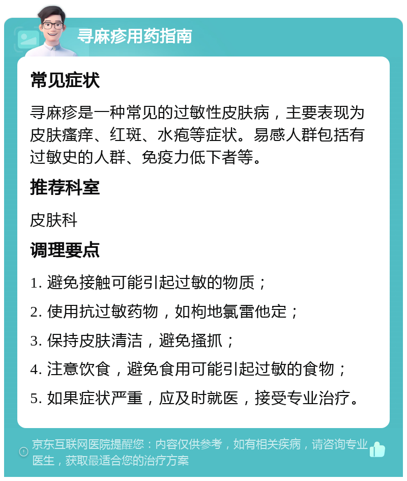 寻麻疹用药指南 常见症状 寻麻疹是一种常见的过敏性皮肤病，主要表现为皮肤瘙痒、红斑、水疱等症状。易感人群包括有过敏史的人群、免疫力低下者等。 推荐科室 皮肤科 调理要点 1. 避免接触可能引起过敏的物质； 2. 使用抗过敏药物，如枸地氯雷他定； 3. 保持皮肤清洁，避免搔抓； 4. 注意饮食，避免食用可能引起过敏的食物； 5. 如果症状严重，应及时就医，接受专业治疗。