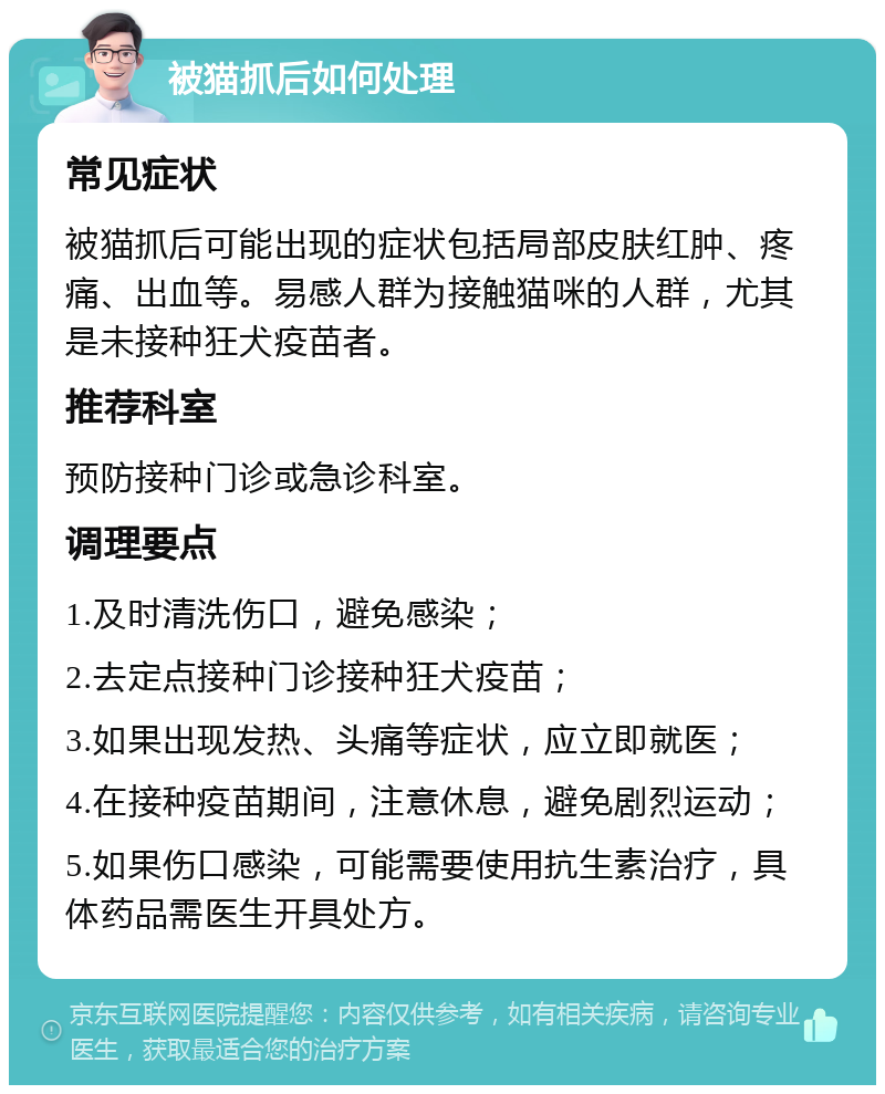 被猫抓后如何处理 常见症状 被猫抓后可能出现的症状包括局部皮肤红肿、疼痛、出血等。易感人群为接触猫咪的人群，尤其是未接种狂犬疫苗者。 推荐科室 预防接种门诊或急诊科室。 调理要点 1.及时清洗伤口，避免感染； 2.去定点接种门诊接种狂犬疫苗； 3.如果出现发热、头痛等症状，应立即就医； 4.在接种疫苗期间，注意休息，避免剧烈运动； 5.如果伤口感染，可能需要使用抗生素治疗，具体药品需医生开具处方。