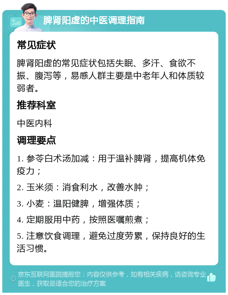 脾肾阳虚的中医调理指南 常见症状 脾肾阳虚的常见症状包括失眠、多汗、食欲不振、腹泻等，易感人群主要是中老年人和体质较弱者。 推荐科室 中医内科 调理要点 1. 参苓白术汤加减：用于温补脾肾，提高机体免疫力； 2. 玉米须：消食利水，改善水肿； 3. 小麦：温阳健脾，增强体质； 4. 定期服用中药，按照医嘱煎煮； 5. 注意饮食调理，避免过度劳累，保持良好的生活习惯。